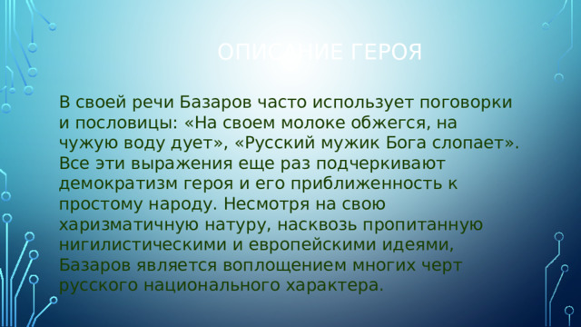 Описание героя В своей речи Базаров часто использует поговорки и пословицы: «На своем молоке обжегся, на чужую воду дует», «Русский мужик Бога слопает». Все эти выражения еще раз подчеркивают демократизм героя и его приближенность к простому народу. Несмотря на свою харизматичную натуру, насквозь пропитанную нигилистическими и европейскими идеями, Базаров является воплощением многих черт русского национального характера. 