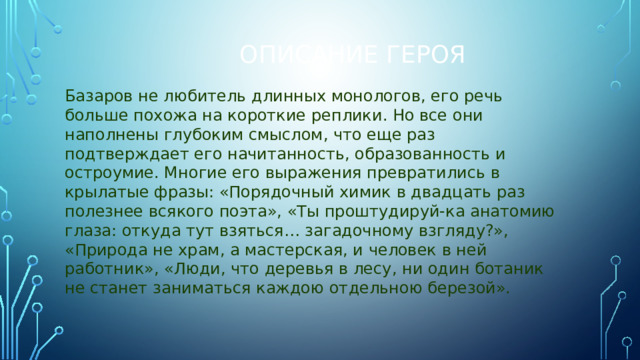 Описание героя Базаров не любитель длинных монологов, его речь больше похожа на короткие реплики. Но все они наполнены глубоким смыслом, что еще раз подтверждает его начитанность, образованность и остроумие. Многие его выражения превратились в крылатые фразы: «Порядочный химик в двадцать раз полезнее всякого поэта», «Ты проштудируй-ка анатомию глаза: откуда тут взяться… загадочному взгляду?», «Природа не храм, а мастерская, и человек в ней работник», «Люди, что деревья в лесу, ни один ботаник не станет заниматься каждою отдельною березой».