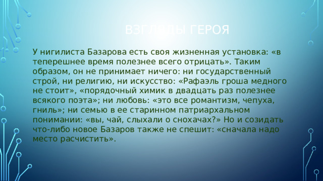 Взгляды героя У нигилиста Базарова есть своя жизненная установка: «в теперешнее время полезнее всего отрицать». Таким образом, он не принимает ничего: ни государственный строй, ни религию, ни искусство: «Рафаэль гроша медного не стоит», «порядочный химик в двадцать раз полезнее всякого поэта»; ни любовь: «это все романтизм, чепуха, гниль»; ни семью в ее старинном патриархальном понимании: «вы, чай, слыхали о снохачах?» Но и созидать что-либо новое Базаров также не спешит: «сначала надо место расчистить».