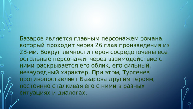 Базаров является главным персонажем романа, который проходит через 26 глав произведения из 28-ми. Вокруг личности героя сосредоточены все остальные персонажи, через взаимодействие с ними раскрывается его облик, его сильный, незаурядный характер. При этом, Тургенев противопоставляет Базарова другим героям, постоянно сталкивая его с ними в разных ситуациях и диалогах.