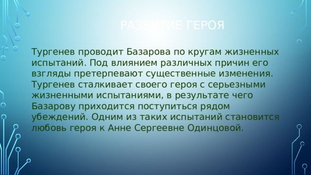 Развитие героя Тургенев проводит Базарова по кругам жизненных испытаний. Под влиянием различных причин его взгляды претерпевают существенные изменения. Тургенев сталкивает своего героя с серьезными жизненными испытаниями, в результате чего Базарову приходится поступиться рядом убеждений. Одним из таких испытаний становится любовь героя к Анне Сергеевне Одинцовой.