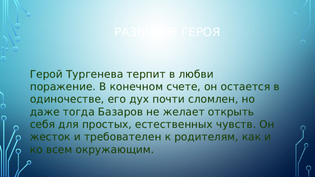 Развитие героя Герой Тургенева терпит в любви поражение. В конечном счете, он остается в одиночестве, его дух почти сломлен, но даже тогда Базаров не желает открыть себя для простых, естественных чувств. Он жесток и требователен к родителям, как и ко всем окружающим. 