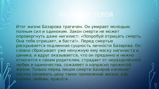 Развитие героя Итог жизни Базарова трагичен. Он умирает молодым, полным сил и одиноким. Закон смерти не может опровергнуть даже нигилист: «Попробуй отрицать смерть. Она тебя отрицает, и баста!». Перед смертью раскрывается подлинная сущность личности Базарова. Он словно сбрасывает уже ненужную ему маску нигилиста и циника, и вдруг оказывается, что он преданно и нежно относится к своим родителям, страдает от неразделенной любви и одиночества, сожалеет о напрасно прожитой жизни. Только перед лицом смерти Базаров начинает смутно понимать цену таких проявлений жизни, как поэзия, любовь, красота.