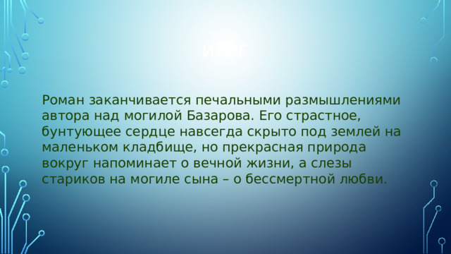 Итог Роман заканчивается печальными размышлениями автора над могилой Базарова. Его страстное, бунтующее сердце навсегда скрыто под землей на маленьком кладбище, но прекрасная природа вокруг напоминает о вечной жизни, а слезы стариков на могиле сына – о бессмертной любви.