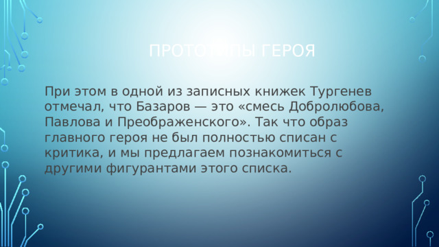 Прототипы героя При этом в одной из записных книжек Тургенев отмечал, что Базаров — это «смесь Добролюбова, Павлова и Преображен­ского». Так что образ главного героя не был полностью списан с критика, и мы предлагаем познакомиться с другими фигурантами этого списка.