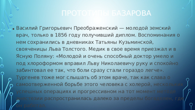 Прототипы Базарова Василий Григорьевич Преображенский — молодой земский врач, только в 1856 году получивший диплом. Воспоминания о нем сохранились в дневниках Татьяны Кузьминской, свояченицы Льва Толстого. Медик в свое время приезжал и в Ясную Поляну: «Молодой и очень способный доктор умело и под хлороформом вправил Льву Николаевичу руку и спокойно забинтовал ее так, что боли сразу стали гораздо легче». Тургенев тоже мог слышать об этом враче, так как слава о самоотверженной борьбе этого человека с холерой, нескольких успешных операциях и прогрессивном на тот момент методе анестезии распространилась далеко за пределы богаделен, где он работал.