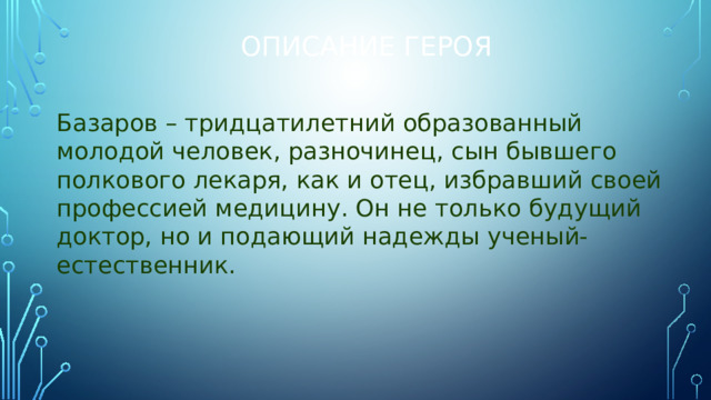 Описание героя Базаров – тридцатилетний образованный молодой человек, разночинец, сын бывшего полкового лекаря, как и отец, избравший своей профессией медицину. Он не только будущий доктор, но и подающий надежды ученый-естественник.