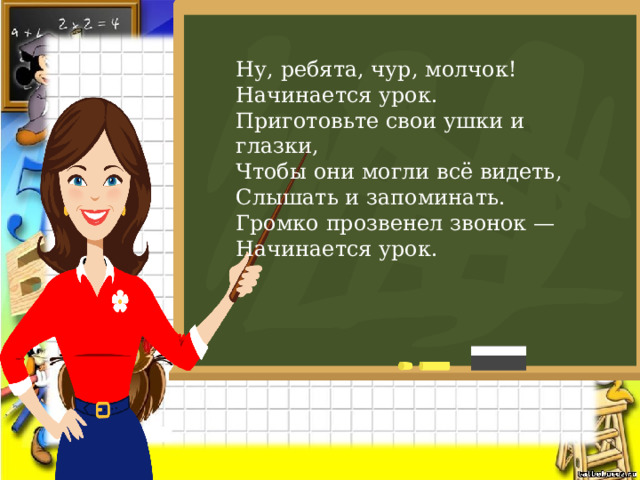 Ну, ребята, чур, молчок!   Начинается урок. Приготовьте свои ушки и глазки,   Чтобы они могли всё видеть,   Слышать и запоминать. Громко прозвенел звонок —   Начинается урок. 