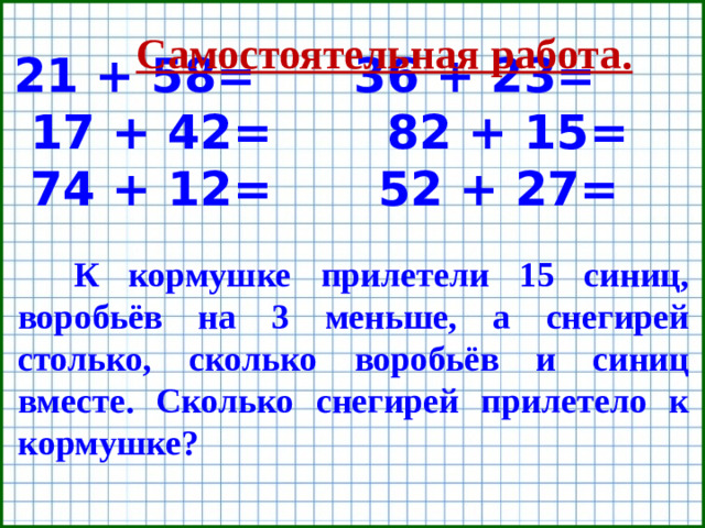 21 + 58= 36 + 23= 17 + 42= 82 + 15= 74 + 12=  52 + 27= Самостоятельная работа. К кормушке прилетели 15 синиц, воробьёв на 3 меньше, а снегирей столько, сколько воробьёв и синиц вместе. Сколько снегирей прилетело к кормушке?