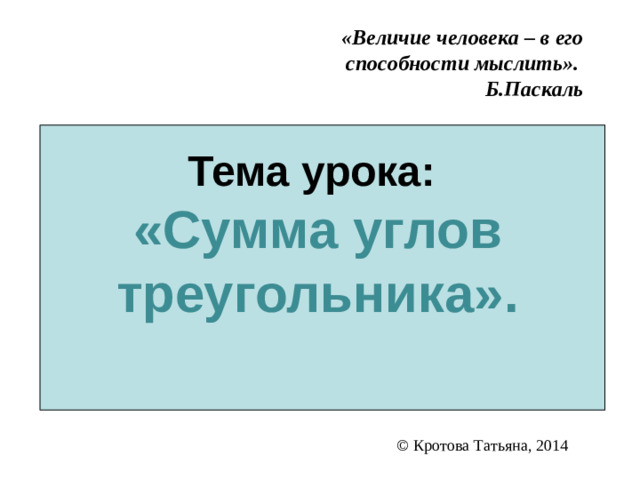 Тема урока:  «Сумма углов треугольника».   «Величие человека – в его способности мыслить».  Б.Паскаль © Кротова Татьяна, 2014