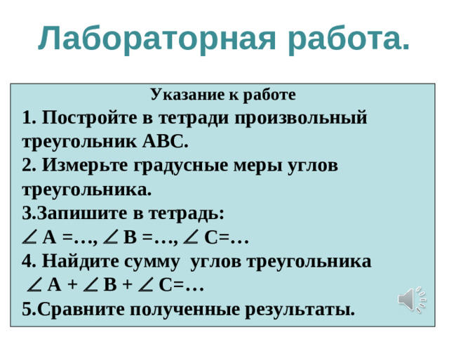 Лабораторная работа. Указание к работе 1. Постройте в тетради произвольный треугольник АВС. 2. Измерьте градусные меры углов треугольника. 3.Запишите в тетрадь:   А =…,   В =…,   С=… 4. Найдите сумму углов треугольника    А +   В +  С=… 5.Сравните полученные результаты.