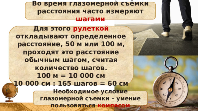 Во время глазомерной съёмки расстояния часто измеряют шагами Для этого рулеткой откладывают определенное расстояние, 50 м или 100 м, проходят это расстояние обычным шагом, считая количество шагов. 100 м = 10 000 см 10 000 см : 165 шагов = 60 см Необходимое условие глазомерной съемки – умение пользоваться компасом