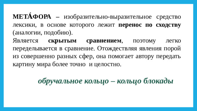 МЕТА́ФОРА – изобразительно-выразительное  средство  лексики,  в основе которого лежит перенос по сходству (аналогии, подобию). Является скрытым сравнением , поэтому легко переделывается в сравнение. Отождествляя явления порой из совершенно разных сфер, она помогает автору передать картину мира более точно и целостно.  обручальное кольцо – кольцо блокады  