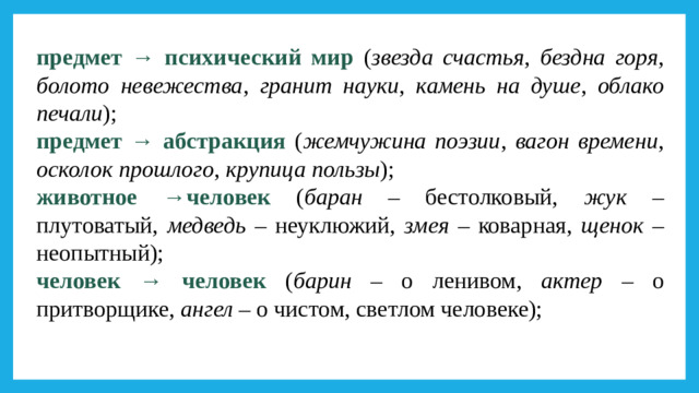 предмет → психический мир ( звезда счастья , бездна горя , болото невежества , гранит науки , камень на душе , облако печали ); предмет → абстракция ( жемчужина поэзии , вагон времени , осколок прошлого , крупица пользы ); животное →человек ( баран – бестолковый, жук – плутоватый, медведь – неуклюжий, змея – коварная, щенок – неопытный); человек → человек ( барин – о ленивом, актер – о притворщике, ангел – о чистом, светлом человеке);