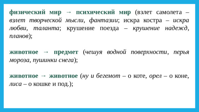 физический мир → психический мир (взлет самолета – взлет творческой мысли , фантазии ; искра костра – искра любви, таланта ; крушение поезда – крушение надежд , планов ); животное → предмет ( чешуя водной поверхности , перья мороза , пушинки снега ); животное → животное ( ну и бегемот – о коте, орел – о коне, лиса – о кошке и под.);