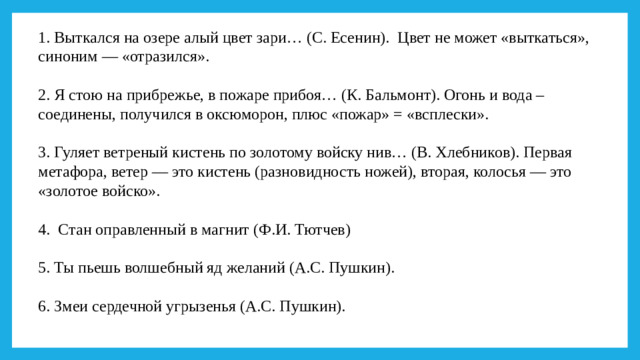 1. Выткался на озере алый цвет зари… (С. Есенин).  Цвет не может «выткаться», синоним — «отразился».   2. Я стою на прибрежье, в пожаре прибоя… (К. Бальмонт). Огонь и вода – соединены, получился в оксюморон, плюс «пожар» = «всплески».   3. Гуляет ветреный кистень по золотому войску нив… (В. Хлебников). Первая метафора, ветер — это кистень (разновидность ножей), вторая, колосья — это «золотое войско».   4. Стан оправленный в магнит (Ф.И. Тютчев)   5. Ты пьешь волшебный яд желаний (А.С. Пушкин).     6. Змеи сердечной угрызенья (А.С. Пушкин).