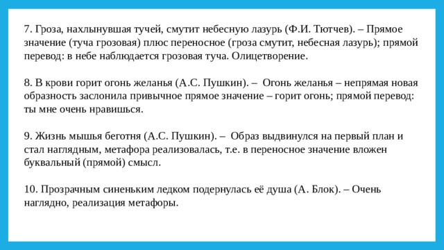 7. Гроза, нахлынувшая тучей, смутит небесную лазурь (Ф.И. Тютчев). – Прямое значение (туча грозовая) плюс переносное (гроза смутит, небесная лазурь); прямой перевод: в небе наблюдается грозовая туча. Олицетворение.   8. В крови горит огонь желанья (А.С. Пушкин). –  Огонь желанья – непрямая новая образность заслонила привычное прямое значение – горит огонь; прямой перевод: ты мне очень нравишься.   9. Жизнь мышья беготня (А.С. Пушкин). –  Образ выдвинулся на первый план и стал наглядным, метафора реализовалась, т.е. в переносное значение вложен буквальный (прямой) смысл.   10. Прозрачным синеньким ледком подернулась её душа (А. Блок). – Очень наглядно, реализация метафоры.