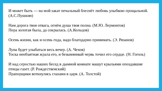 И может быть — на мой закат печальный блеснёт любовь улыбкою прощальной. (А.С.Пушкин) Нам дорога твоя отвага, огнём душа твоя полна. (М.Ю. Лермонтов) Пора золотая была, да сокрылась. (А.Кольцов) Осень жизни, как и осень года, надо благодарно принимать. (Э. Рязанов) Луна будет улыбаться весь вечер. (А. Чехов) Тоска необъятная жрала его, и безымянный червь точил его сердце. (Н. Гоголь) И над серостью наших бесед в дымной комнате машут крыльями опоздавшие птицы газет. (Р. Рождественский) Прапорщики воткнулись глазами в царя. (А. Толстой)