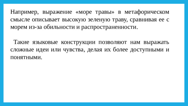 Например, выражение «море травы» в метафорическом смысле описывает высокую зеленую траву, сравнивая ее с морем из-за обильности и распространенности.  Такие языковые конструкции позволяют нам выражать сложные идеи или чувства, делая их более доступными и понятными.