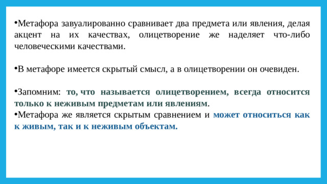 Метафора завуалированно сравнивает два предмета или явления, делая акцент на их качествах, олицетворение же наделяет что-либо человеческими качествами. В метафоре имеется скрытый смысл, а в олицетворении он очевиден. Запомним: то, что называется олицетворением, всегда относится только к неживым предметам или явлениям . Метафора же является скрытым сравнением и может относиться как к живым, так и к неживым объектам.