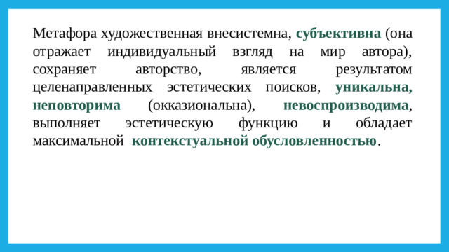 Метафора художественная внесистемна, субъективна (она отражает индивидуальный взгляд на мир автора), сохраняет авторство, является результатом целенаправленных эстетических поисков, уникальна, неповторима (окказиональна), невоспроизводима , выполняет эстетическую функцию и обладает максимальной контекстуальной обусловленностью .