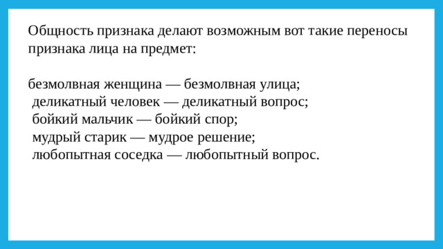 Общность признака делают возможным вот такие переносы признака лица на предмет: безмолвная женщина — безмолвная улица;  деликатный человек — деликатный вопрос;  бойкий мальчик — бойкий спор;  мудрый старик — мудрое решение;  любопытная соседка — любопытный вопрос.