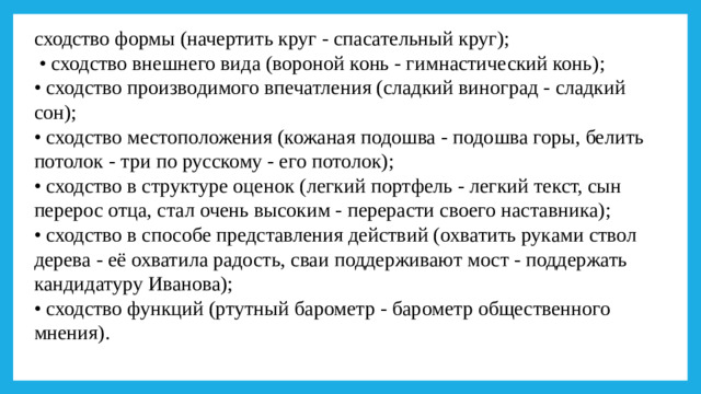 сходство формы (начертить круг - спасательный круг); • сходство внешнего вида (вороной конь - гимнастический конь); • сходство производимого впечатления (сладкий виноград - сладкий сон); • сходство местоположения (кожаная подошва - подошва горы, белить потолок - три по русскому - его потолок); • сходство в структуре оценок (легкий портфель - легкий текст, сын перерос отца, стал очень высоким - перерасти своего наставника); • сходство в способе представления действий (охватить руками ствол дерева - её охватила радость, сваи поддерживают мост - поддержать кандидатуру Иванова); • сходство функций (ртутный барометр - барометр общественного мнения).