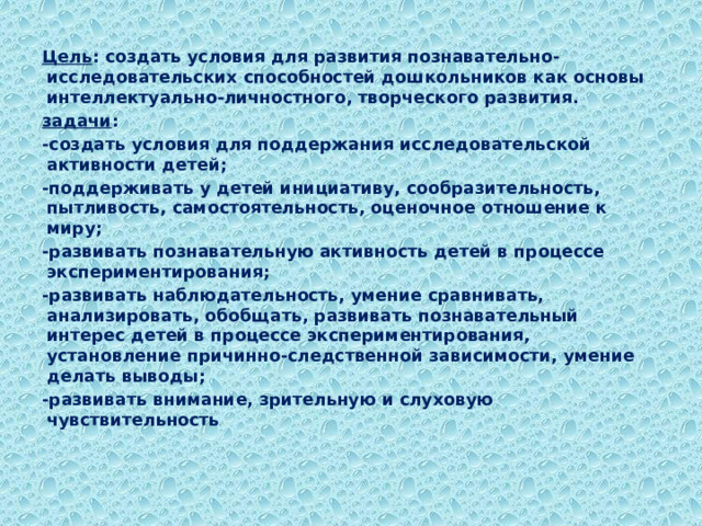 Цель : создать условия для развития познавательно- исследовательских способностей дошкольников как основы интеллектуально-личностного, творческого развития. задачи : -создать условия для поддержания исследовательской активности детей; -поддерживать у детей инициативу, сообразительность, пытливость, самостоятельность, оценочное отношение к миру; -развивать познавательную активность детей в процессе экспериментирования; -развивать наблюдательность, умение сравнивать, анализировать, обобщать, развивать познавательный интерес детей в процессе экспериментирования, установление причинно-следственной зависимости, умение делать выводы; -развивать внимание, зрительную и слуховую чувствительность .