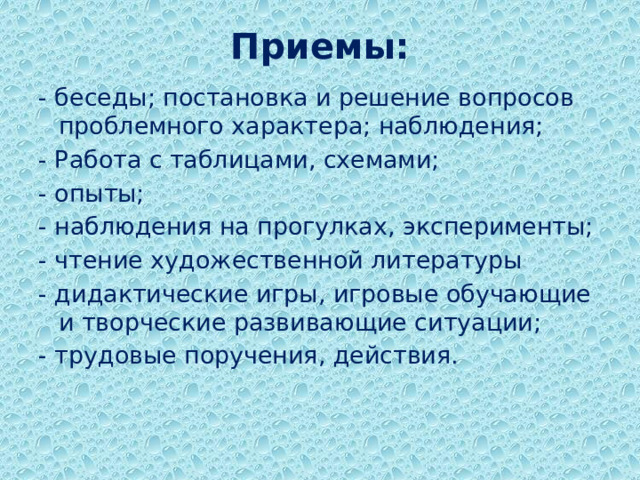 Приемы: - беседы; постановка и решение вопросов проблемного характера; наблюдения; - Работа с таблицами, схемами; - опыты; - наблюдения на прогулках, эксперименты; - чтение художественной литературы - дидактические игры, игровые обучающие и творческие развивающие ситуации; - трудовые поручения, действия.