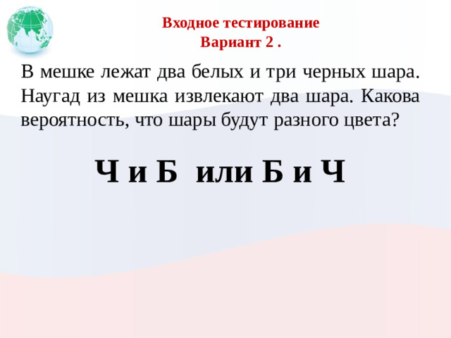 Входное тестирование  Вариант 2 . В мешке лежат два белых и три черных шара. Наугад из мешка извлекают два шара. Какова вероятность, что шары будут разного цвета? Ч и Б или Б и Ч