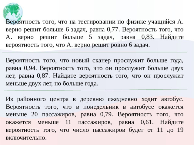 Вероятность того, что на тестировании по физике учащийся А. верно решит больше 6 задач, равна 0,77. Вероятность того, что А. верно решит больше 5 задач, равна 0,83. Найдите вероятность того, что А. верно решит ровно 6 задач. Вероятность того, что новый сканер прослужит больше года, равна 0,94. Вероятность того, что он прослужит больше двух лет, равна 0,87. Найдите вероятность того, что он прослужит меньше двух лет, но больше года. Из районного центра в деревню ежедневно ходит автобус. Вероятность того, что в понедельник в автобусе окажется меньше 20 пассажиров, равна 0,79. Вероятность того, что окажется меньше 11 пассажиров, равна 0,61. Найдите вероятность того, что число пассажиров будет от 11 до 19 включительно.