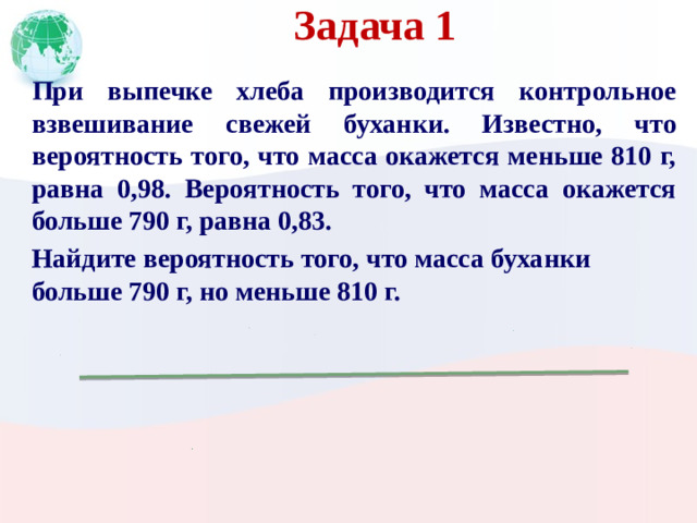 Задача 1 При выпечке хлеба производится контрольное взвешивание свежей буханки. Известно, что вероятность того, что масса окажется меньше 810 г, равна 0,98. Вероятность того, что масса окажется больше 790 г, равна 0,83. Найдите вероятность того, что масса буханки больше 790 г, но меньше 810 г.