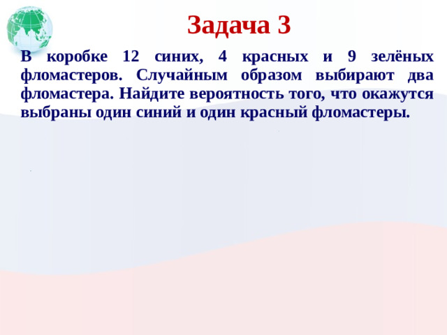 Задача 3 В коробке 12 синих, 4 красных и 9 зелёных фломастеров. Случайным образом выбирают два фломастера. Найдите вероятность того, что окажутся выбраны один синий и один красный фломастеры.