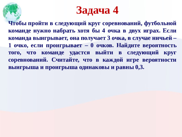 Задача 4 Чтобы пройти в следующий круг соревнований, футбольной команде нужно набрать хотя бы 4 очка в двух играх. Если команда выигрывает, она получает 3 очка, в случае ничьей – 1 очко, если проигрывает – 0 очков. Найдите вероятность того, что команде удастся выйти в следующий круг соревнований. Считайте, что в каждой игре вероятности выигрыша и проигрыша одинаковы и равны 0,3.