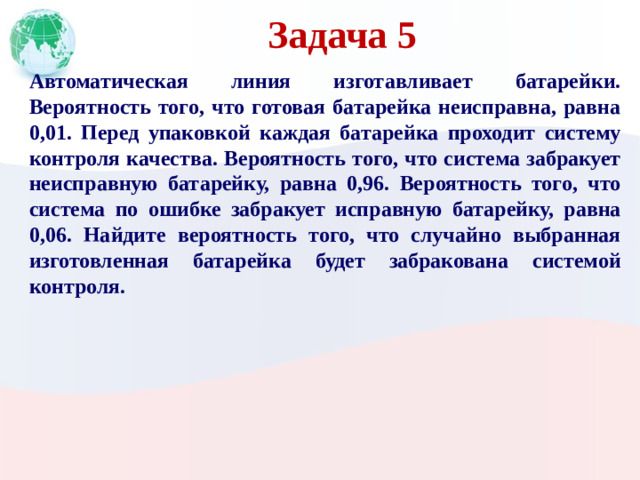 Задача 5 Автоматическая линия изготавливает батарейки. Вероятность того, что готовая батарейка неисправна, равна 0,01. Перед упаковкой каждая батарейка проходит систему контроля качества. Вероятность того, что система забракует неисправную батарейку, равна 0,96. Вероятность того, что система по ошибке забракует исправную батарейку, равна 0,06. Найдите вероятность того, что случайно выбранная изготовленная батарейка будет забракована системой контроля.