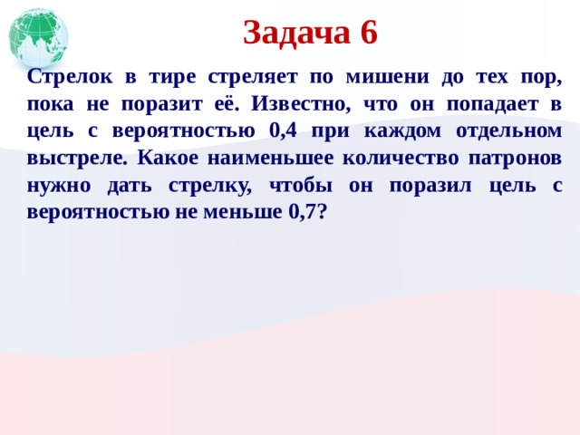 Задача 6 Стрелок в тире стреляет по мишени до тех пор, пока не поразит её. Известно, что он попадает в цель с вероятностью 0,4 при каждом отдельном выстреле. Какое наименьшее количество патронов нужно дать стрелку, чтобы он поразил цель с вероятностью не меньше 0,7?