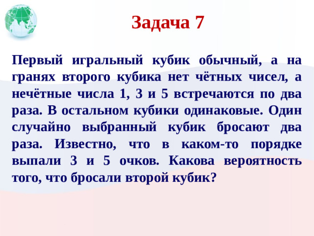 Задача 7 Первый игральный кубик обычный, а на гранях второго кубика нет чётных чисел, а нечётные числа 1, 3 и 5 встречаются по два раза. В остальном кубики одинаковые. Один случайно выбранный кубик бросают два раза. Известно, что в каком-то порядке выпали 3 и 5 очков. Какова вероятность того, что бросали второй кубик?