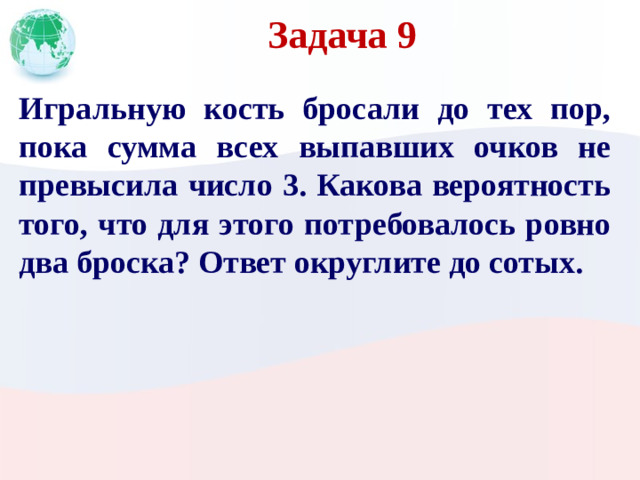 Задача 9 Игральную кость бросали до тех пор, пока сумма всех выпавших очков не превысила число 3. Какова вероятность того, что для этого потребовалось ровно два броска? Ответ округлите до сотых.