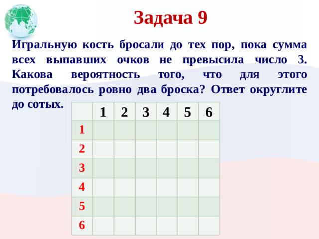 Задача 9 Игральную кость бросали до тех пор, пока сумма всех выпавших очков не превысила число 3. Какова вероятность того, что для этого потребовалось ровно два броска? Ответ округлите до сотых. 1 1 2 2 3 3 4 4 5 5 6 6