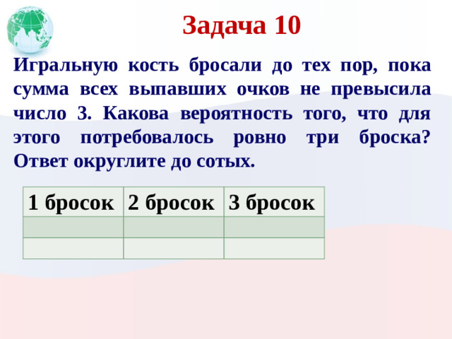 Задача 10 Игральную кость бросали до тех пор, пока сумма всех выпавших очков не превысила число 3. Какова вероятность того, что для этого потребовалось ровно три броска? Ответ округлите до сотых. 1 бросок 2 бросок 3 бросок