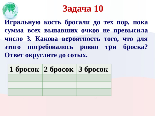 Задача 10 Игральную кость бросали до тех пор, пока сумма всех выпавших очков не превысила число 3. Какова вероятность того, что для этого потребовалось ровно три броска? Ответ округлите до сотых. 1 бросок 2 бросок 3 бросок