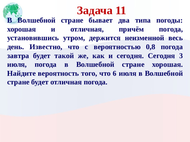 Задача 11 В Волшебной стране бывает два типа погоды: хорошая и отличная, причём погода, установившись утром, держится неизменной весь день. Известно, что с вероятностью 0,8 погода завтра будет такой же, как и сегодня. Сегодня 3 июля, погода в Волшебной стране хорошая. Найдите вероятность того, что 6 июля в Волшебной стране будет отличная погода.