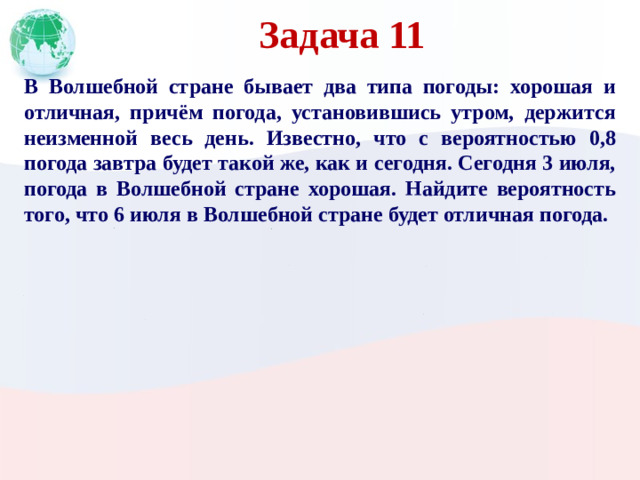 Задача 11 В Волшебной стране бывает два типа погоды: хорошая и отличная, причём погода, установившись утром, держится неизменной весь день. Известно, что с вероятностью 0,8 погода завтра будет такой же, как и сегодня. Сегодня 3 июля, погода в Волшебной стране хорошая. Найдите вероятность того, что 6 июля в Волшебной стране будет отличная погода.