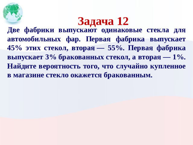 Задача 12 Две фабрики выпускают одинаковые стекла для автомобильных фар. Первая фабрика выпускает 45% этих стекол, вторая  — 55%. Первая фабрика выпускает 3% бракованных стекол, а вторая  — 1%. Найдите вероятность того, что случайно купленное в магазине стекло окажется бракованным.