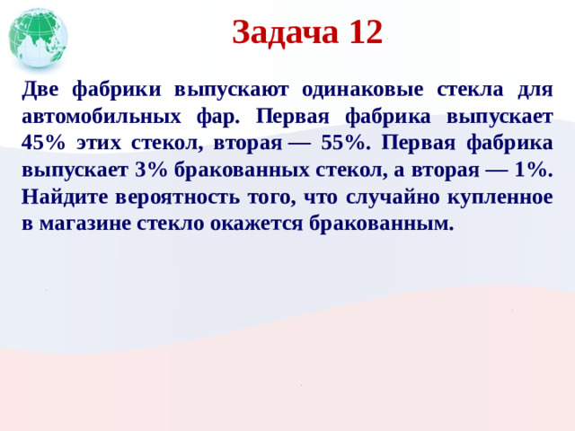 Задача 12 Две фабрики выпускают одинаковые стекла для автомобильных фар. Первая фабрика выпускает 45% этих стекол, вторая  — 55%. Первая фабрика выпускает 3% бракованных стекол, а вторая  — 1%. Найдите вероятность того, что случайно купленное в магазине стекло окажется бракованным.