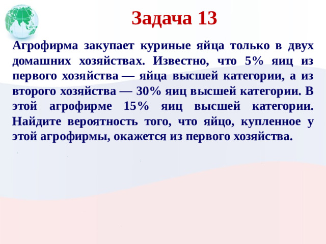 Задача 13 Агрофирма закупает куриные яйца только в двух домашних хозяйствах. Известно, что 5% яиц из первого хозяйства  — яйца высшей категории, а из второго хозяйства  — 30% яиц высшей категории. В этой агрофирме 15% яиц высшей категории. Найдите вероятность того, что яйцо, купленное у этой агрофирмы, окажется из первого хозяйства.