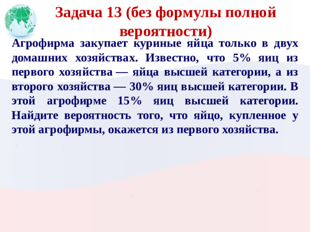 Задача 13 (без формулы полной вероятности) Агрофирма закупает куриные яйца только в двух домашних хозяйствах. Известно, что 5% яиц из первого хозяйства  — яйца высшей категории, а из второго хозяйства  — 30% яиц высшей категории. В этой агрофирме 15% яиц высшей категории. Найдите вероятность того, что яйцо, купленное у этой агрофирмы, окажется из первого хозяйства.