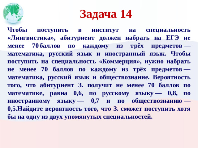 Задача 14 Чтобы поступить в институт на специальность «Лингвистика», абитуриент должен набрать на ЕГЭ не менее 70 баллов по каждому из трёх предметов  — математика, русский язык и иностранный язык. Чтобы поступить на специальность «Коммерция», нужно набрать не менее 70 баллов по каждому из трёх предметов  — математика, русский язык и обществознание. Вероятность того, что абитуриент З. получит не менее 70 баллов по математике, равна 0,6, по русскому языку  — 0,8, по иностранному языку  — 0,7 и по обществознанию  — 0,5.Найдите вероятность того, что З. сможет поступить хотя бы на одну из двух упомянутых специальностей.