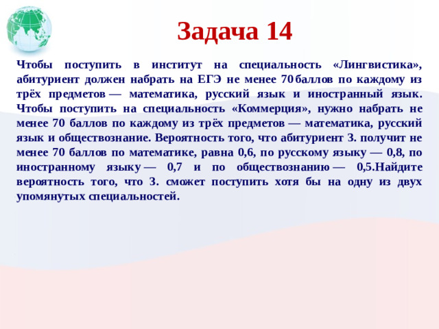 Задача 14 Чтобы поступить в институт на специальность «Лингвистика», абитуриент должен набрать на ЕГЭ не менее 70 баллов по каждому из трёх предметов  — математика, русский язык и иностранный язык. Чтобы поступить на специальность «Коммерция», нужно набрать не менее 70 баллов по каждому из трёх предметов  — математика, русский язык и обществознание. Вероятность того, что абитуриент З. получит не менее 70 баллов по математике, равна 0,6, по русскому языку  — 0,8, по иностранному языку  — 0,7 и по обществознанию  — 0,5.Найдите вероятность того, что З. сможет поступить хотя бы на одну из двух упомянутых специальностей.