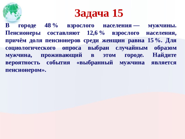 Задача 15 В городе 48 % взрослого населения  — мужчины. Пенсионеры составляют 12,6 % взрослого населения, причём доля пенсионеров среди женщин равна 15 %. Для социологического опроса выбран случайным образом мужчина, проживающий в этом городе. Найдите вероятность события «выбранный мужчина является пенсионером».